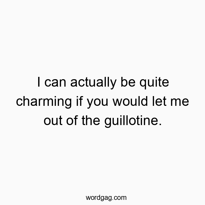 I can actually be quite charming if you would let me out of the guillotine.