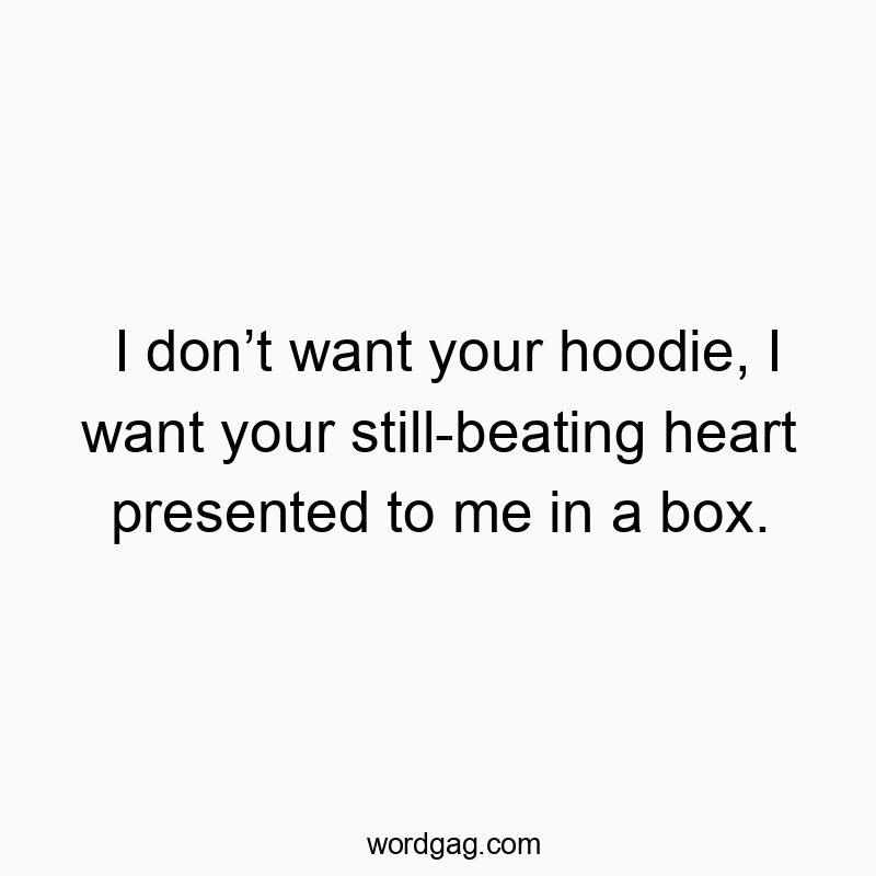 I don’t want your hoodie, I want your still-beating heart presented to me in a box.