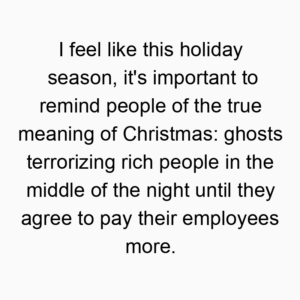 I feel like this holiday season, it’s important to remind people of the true meaning of Christmas: ghosts terrorizing rich people in the middle of the night until they agree to pay their employees more.