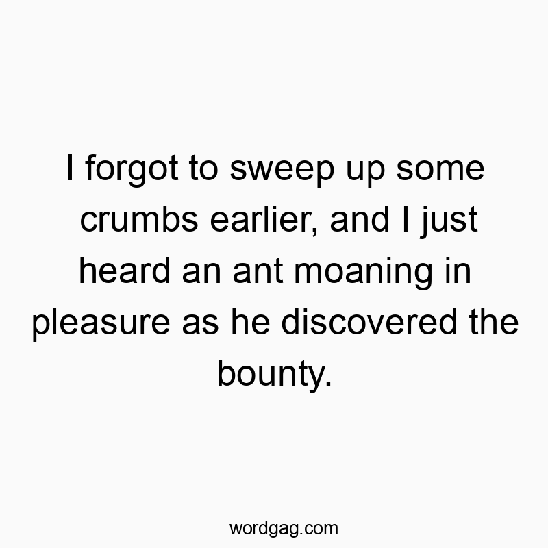 I forgot to sweep up some crumbs earlier, and I just heard an ant moaning in pleasure as he discovered the bounty.