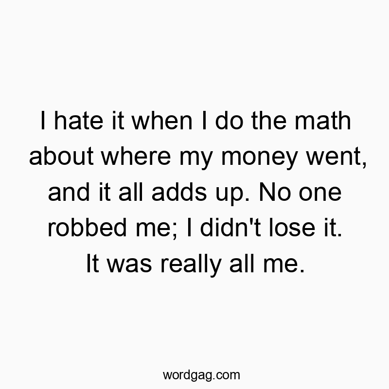 I hate it when I do the math about where my money went, and it all adds up. No one robbed me; I didn’t lose it. It was really all me.