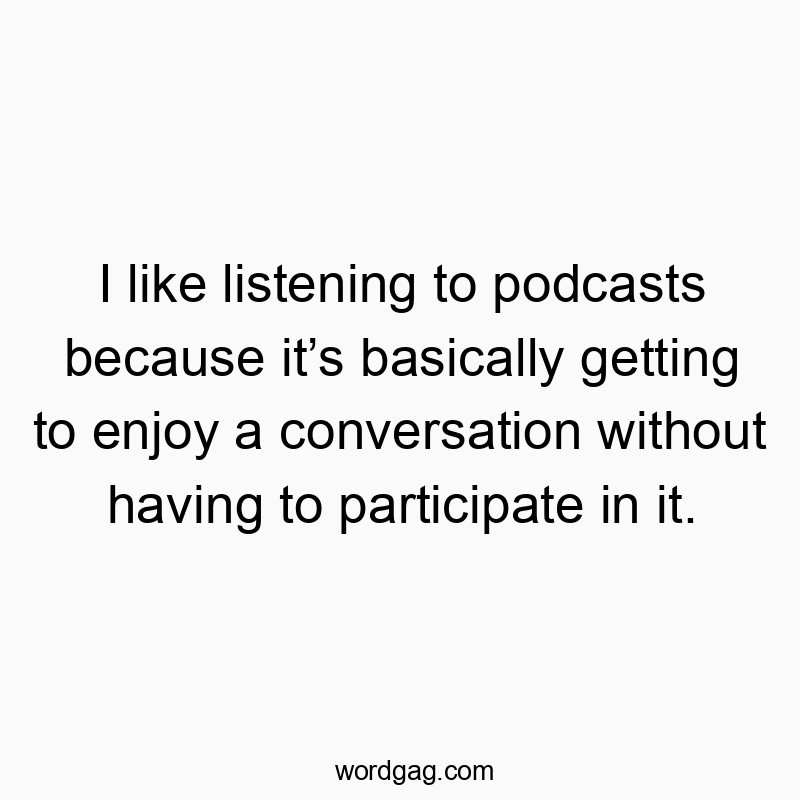 I like listening to podcasts because it’s basically getting to enjoy a conversation without having to participate in it.