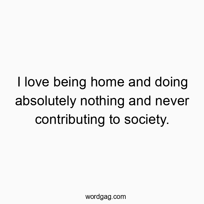 I love being home and doing absolutely nothing and never contributing to society.