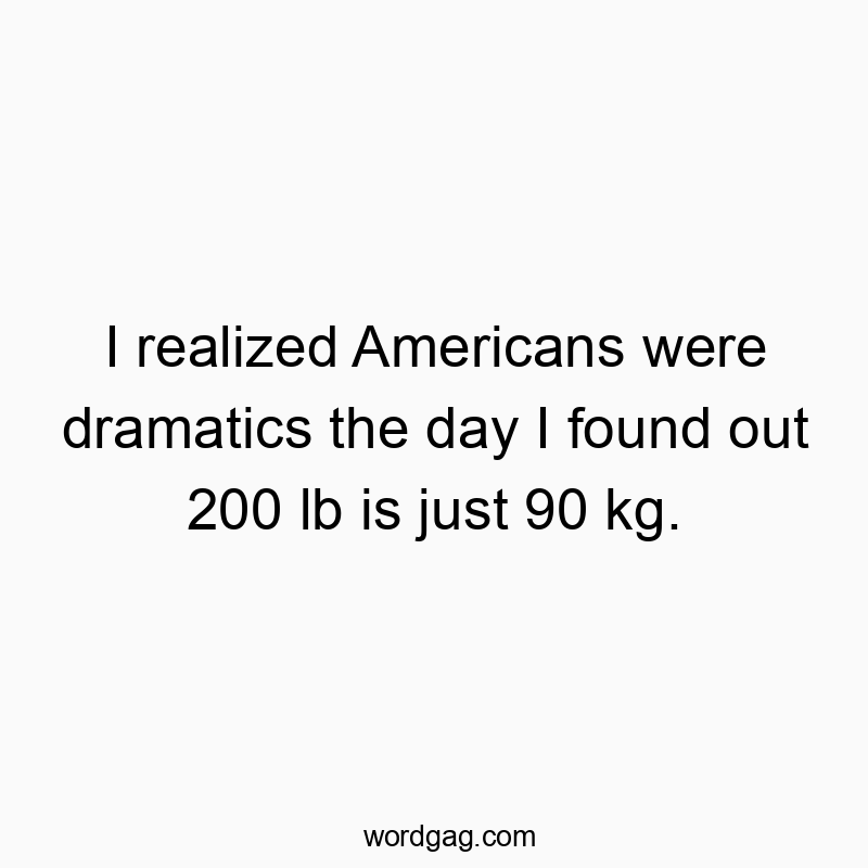 I realized Americans were dramatics the day I found out 200 lb is just 90 kg.
