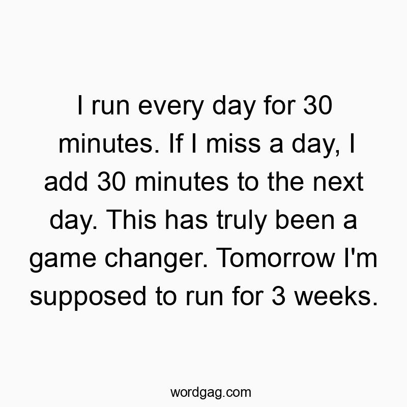 I run every day for 30 minutes. If I miss a day, I add 30 minutes to the next day. This has truly been a game changer. Tomorrow I’m supposed to run for 3 weeks.