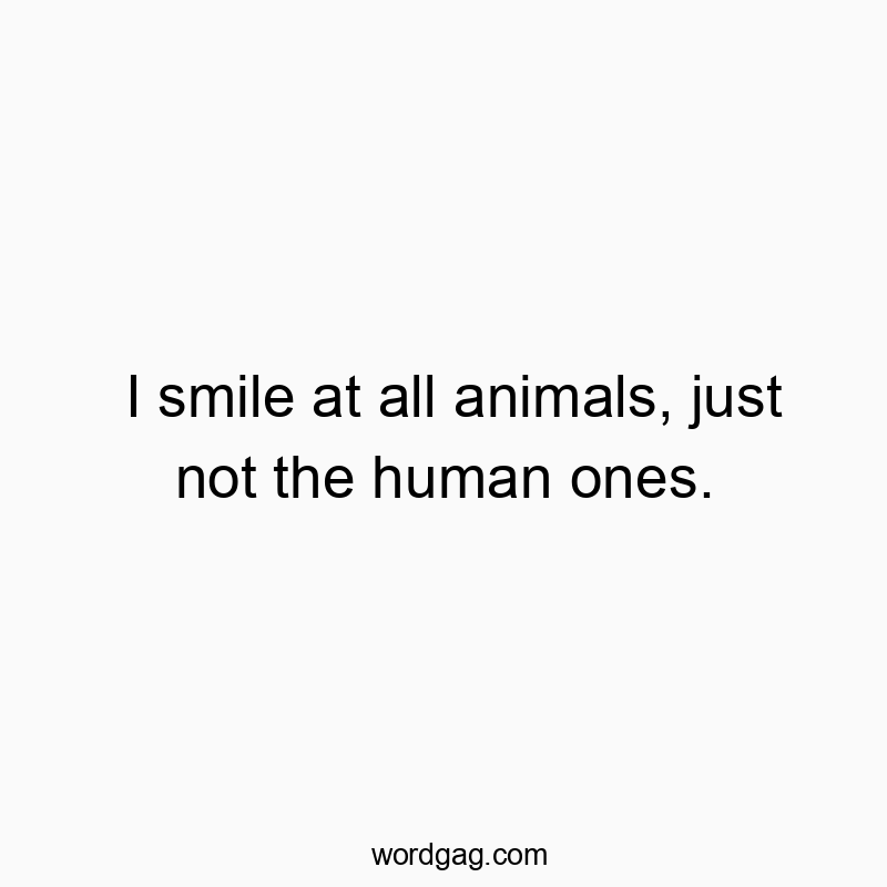 I smile at all animals, just not the human ones.