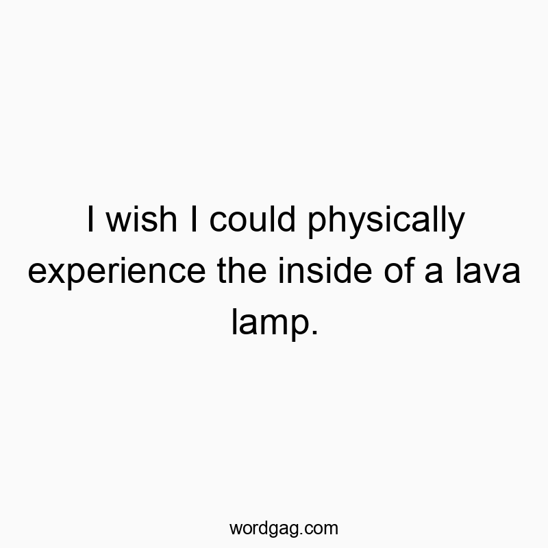 I wish I could physically experience the inside of a lava lamp.