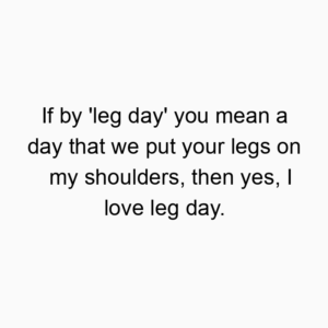 If by ‘leg day’ you mean a day that we put your legs on my shoulders, then yes, I love leg day.