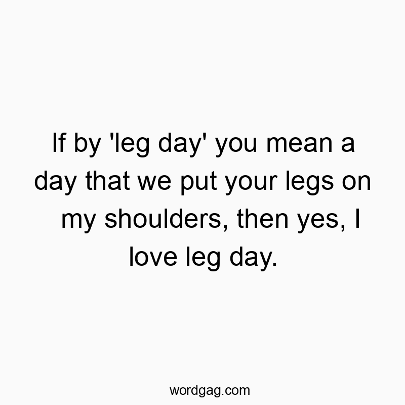 If by ‘leg day’ you mean a day that we put your legs on my shoulders, then yes, I love leg day.