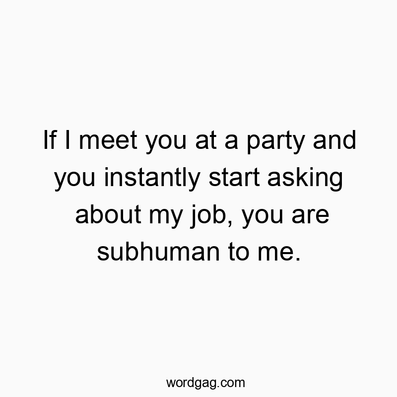 If I meet you at a party and you instantly start asking about my job, you are subhuman to me.