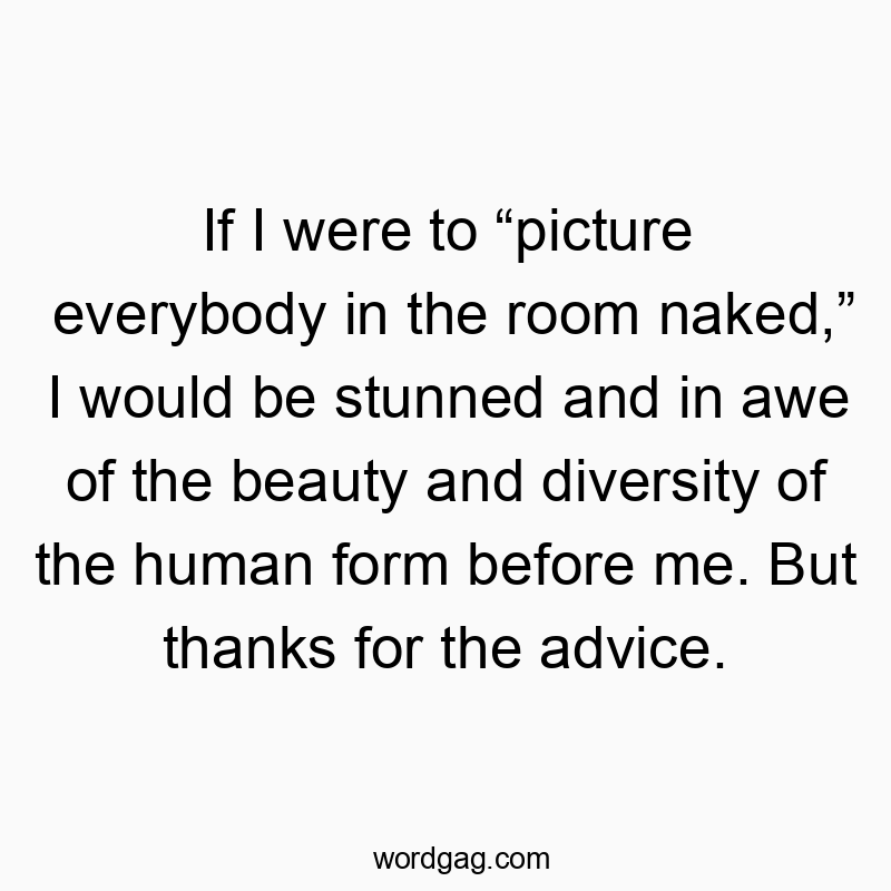 If I were to “picture everybody in the room naked,” I would be stunned and in awe of the beauty and diversity of the human form before me. But thanks for the advice.