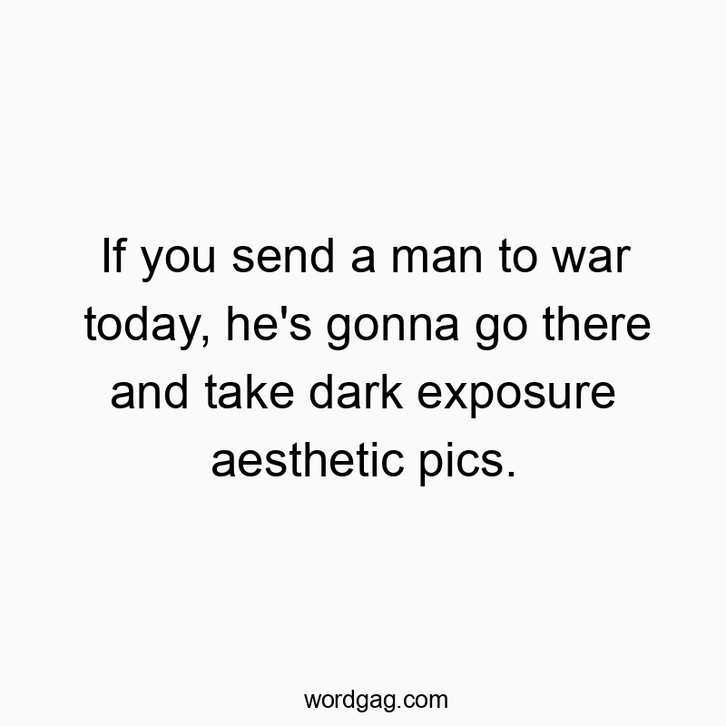 If you send a man to war today, he’s gonna go there and take dark exposure aesthetic pics.