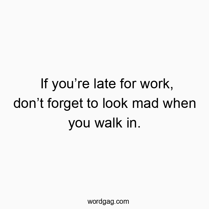 If youāre late for work, donāt forget to look mad when you walk in.