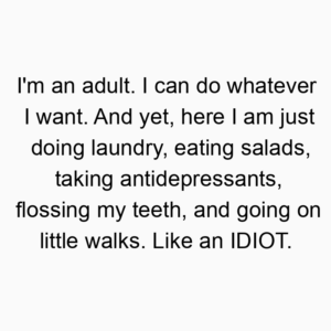 I’m an adult. I can do whatever I want. And yet, here I am just doing laundry, eating salads, taking antidepressants, flossing my teeth, and going on little walks. Like an IDIOT.