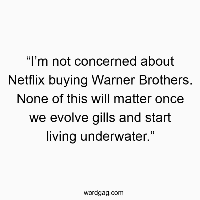 “I’m not concerned about Netflix buying Warner Brothers. None of this will matter once we evolve gills and start living underwater.”