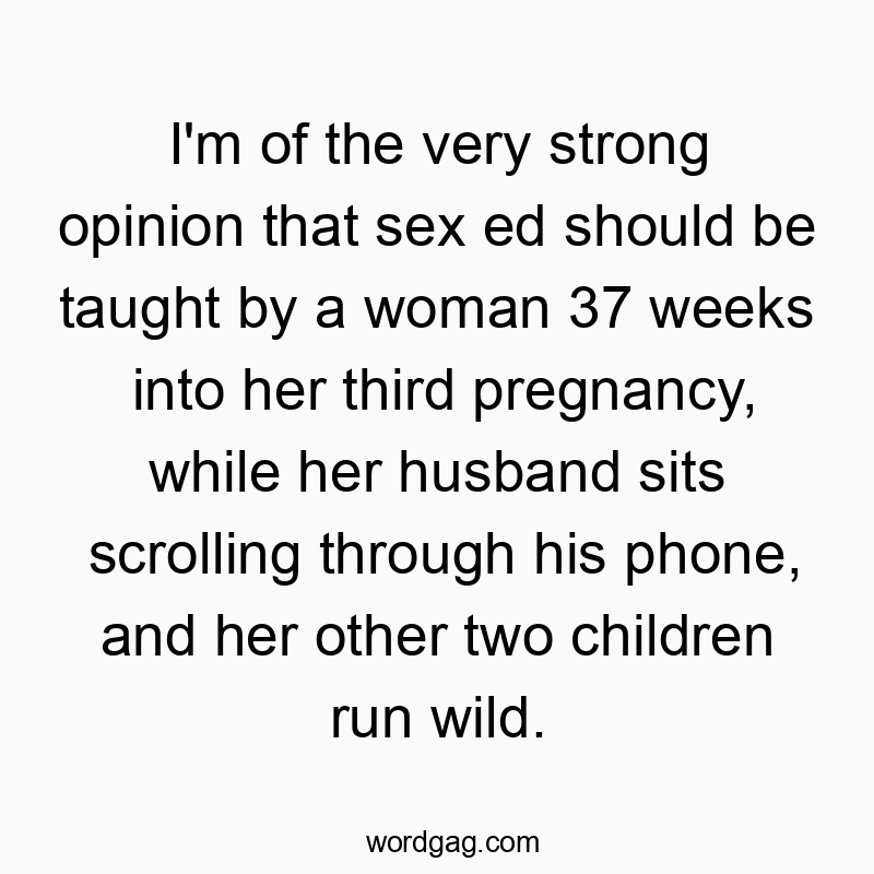 I’m of the very strong opinion that sex ed should be taught by a woman 37 weeks into her third pregnancy, while her husband sits scrolling through his phone, and her other two children run wild.