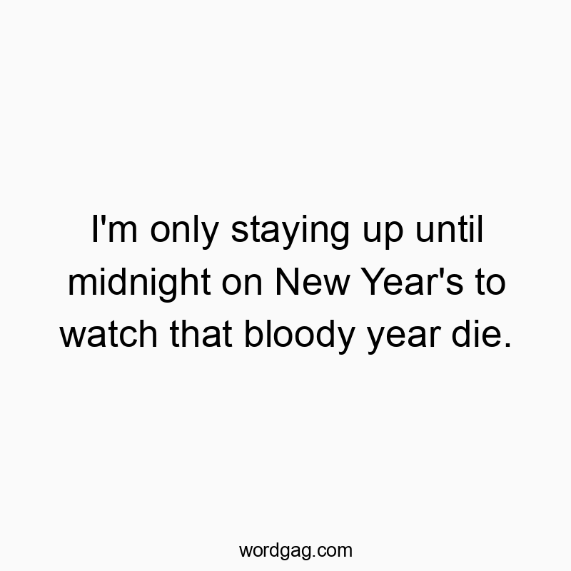 I’m only staying up until midnight on New Year’s to watch that bloody year die.