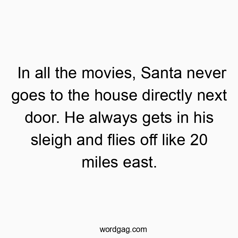 In all the movies, Santa never goes to the house directly next door. He always gets in his sleigh and flies off like 20 miles east.