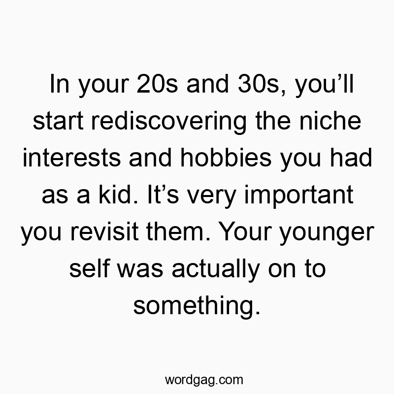 In your 20s and 30s, you’ll start rediscovering the niche interests and hobbies you had as a kid. It’s very important you revisit them. Your younger self was actually on to something.