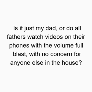 Is it just my dad, or do all fathers watch videos on their phones with the volume full blast, with no concern for anyone else in the house?