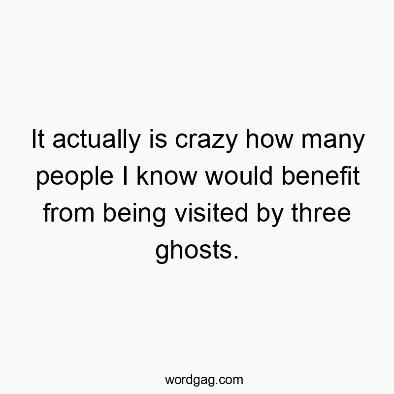 It actually is crazy how many people I know would benefit from being visited by three ghosts.