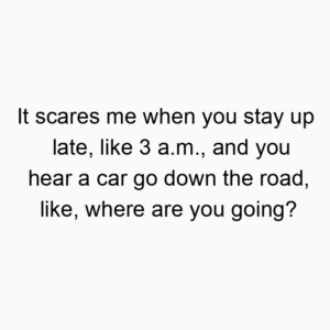 It scares me when you stay up late, like 3 a.m., and you hear a car go down the road, like, where are you going?