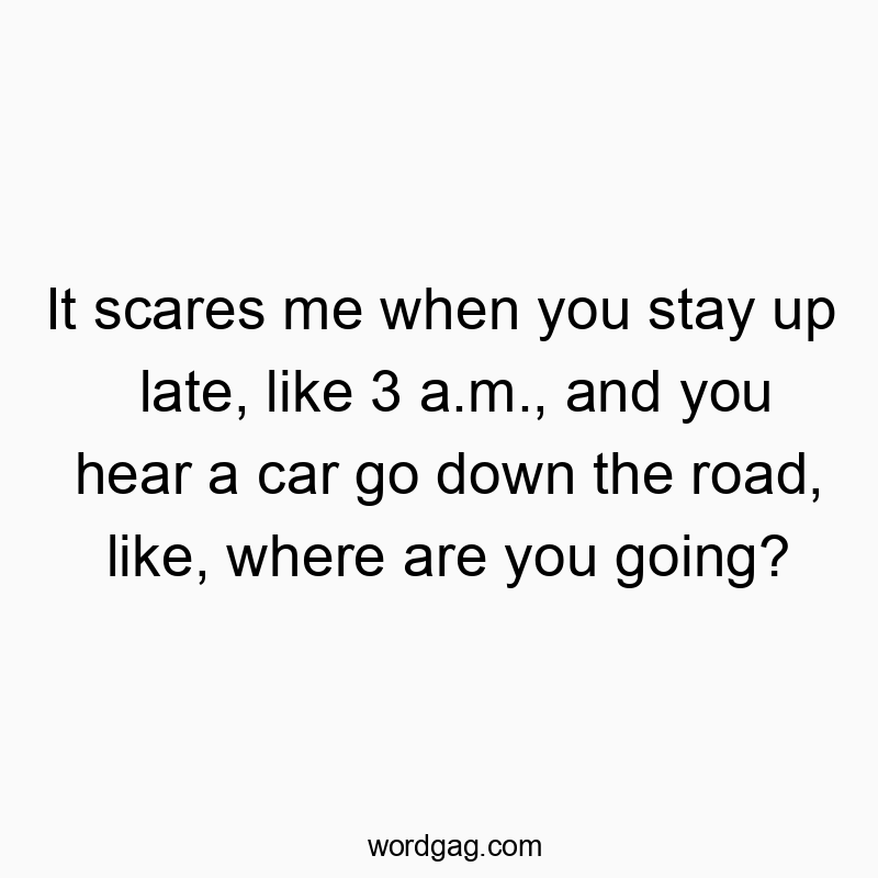 It scares me when you stay up late, like 3 a.m., and you hear a car go down the road, like, where are you going?