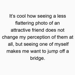 It’s cool how seeing a less flattering photo of an attractive friend does not change my perception of them at all, but seeing one of myself makes me want to jump off a bridge.