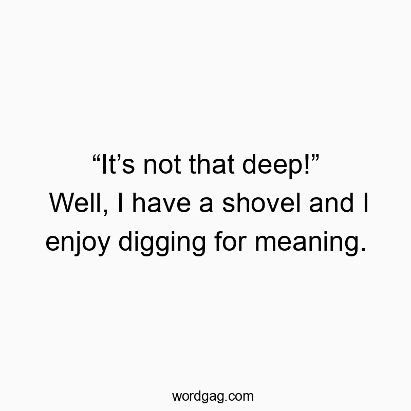 “It’s not that deep!” Well, I have a shovel and I enjoy digging for meaning.