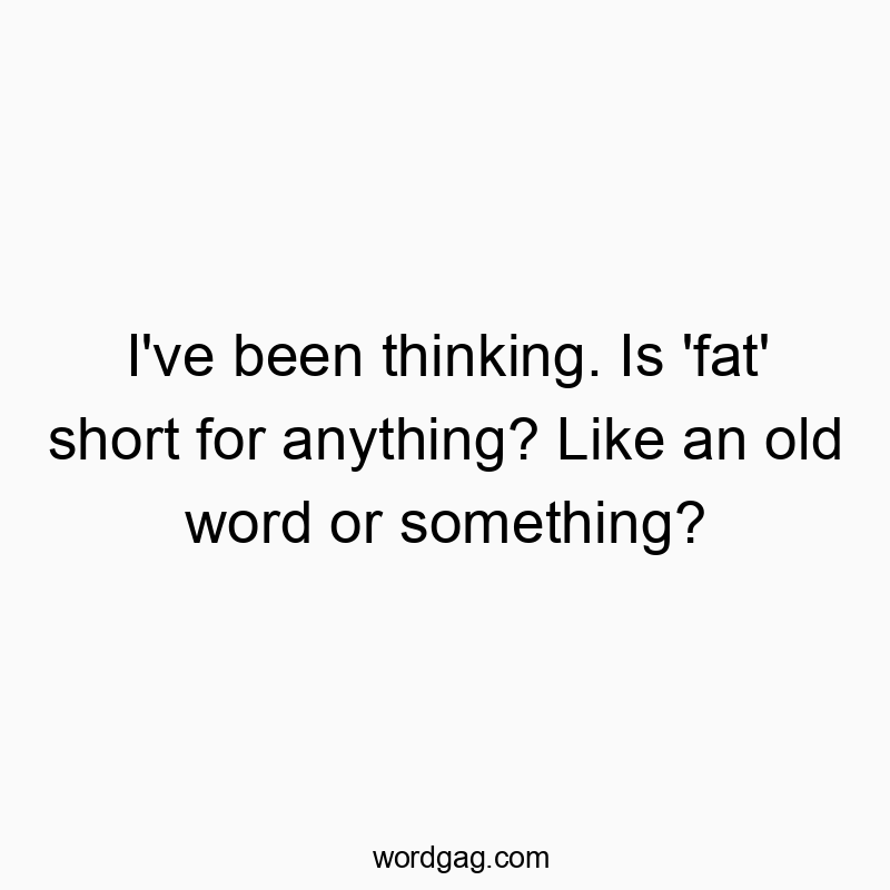 I’ve been thinking. Is ‘fat’ short for anything? Like an old word or something?