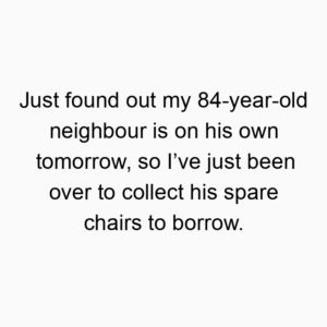 Just found out my 84-year-old neighbour is on his own tomorrow, so I’ve just been over to collect his spare chairs to borrow.