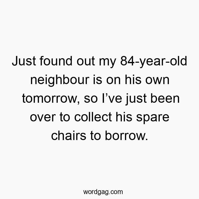 Just found out my 84-year-old neighbour is on his own tomorrow, so I’ve just been over to collect his spare chairs to borrow.