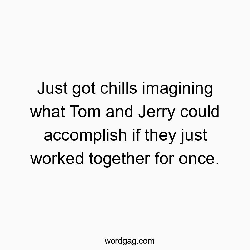 Just got chills imagining what Tom and Jerry could accomplish if they just worked together for once.