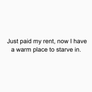 Just paid my rent, now I have a warm place to starve in.