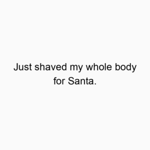 Just shaved my whole body for Santa.