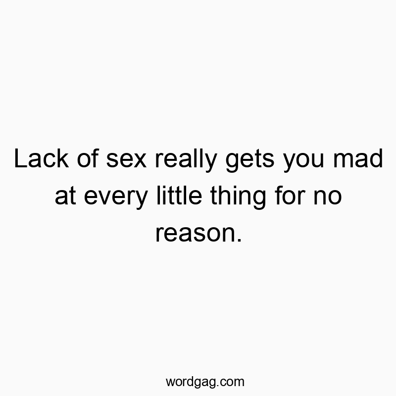 Lack of sex really gets you mad at every little thing for no reason.