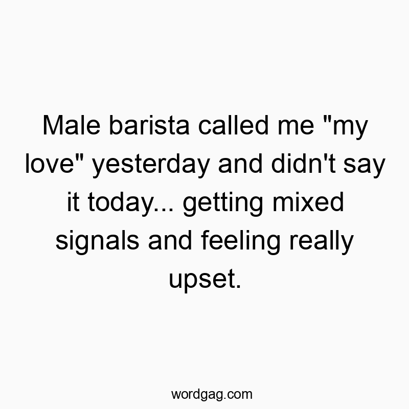 Male barista called me “my love” yesterday and didn’t say it today… getting mixed signals and feeling really upset.