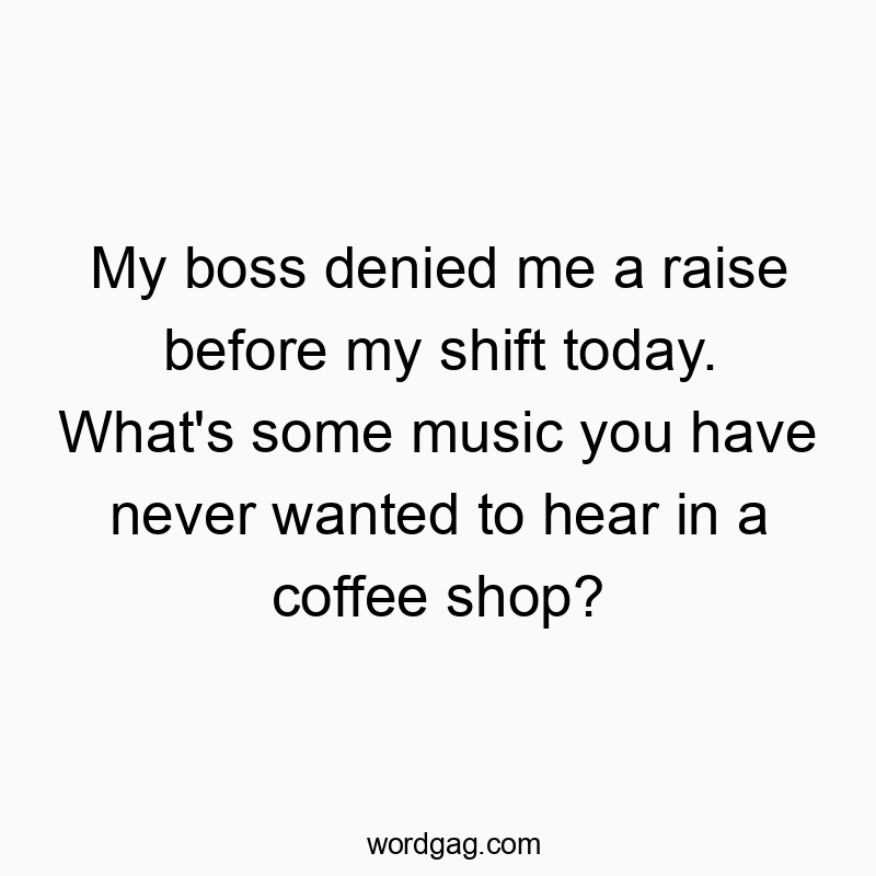 My boss denied me a raise before my shift today. What’s some music you have never wanted to hear in a coffee shop?
