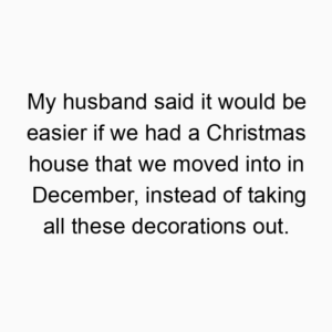 My husband said it would be easier if we had a Christmas house that we moved into in December, instead of taking all these decorations out.