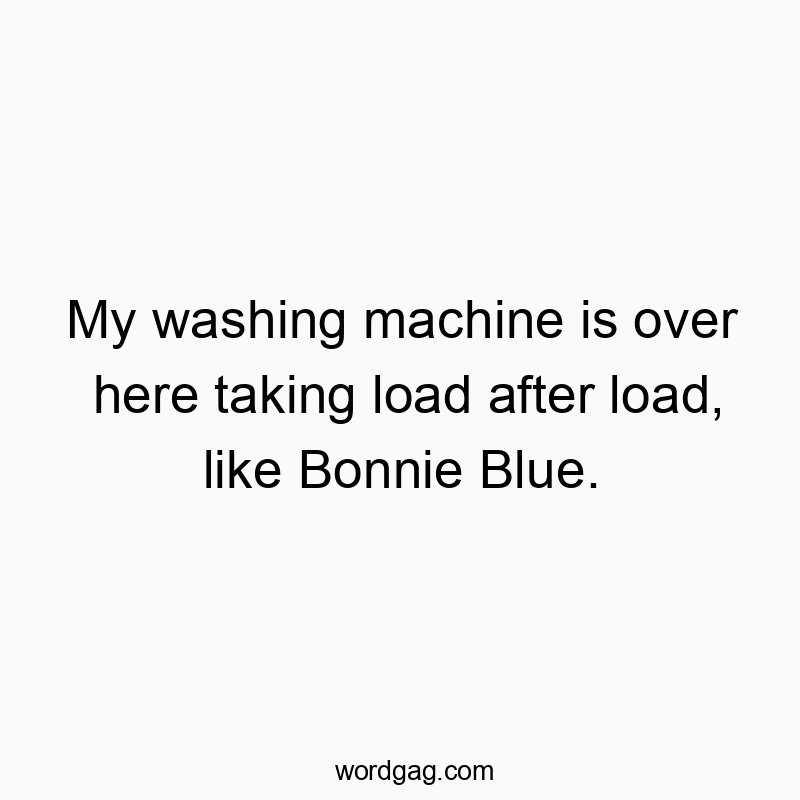 My washing machine is over here taking load after load, like Bonnie Blue.