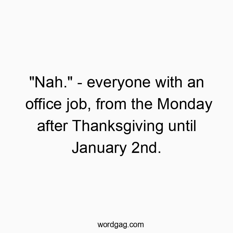 “Nah.” – everyone with an office job, from the Monday after Thanksgiving until January 2nd.