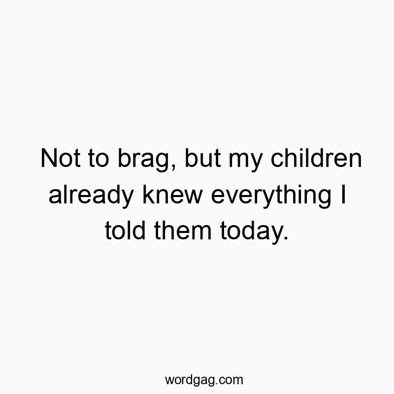 Not to brag, but my children already knew everything I told them today.