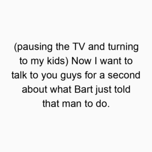 (pausing the TV and turning to my kids) Now I want to talk to you guys for a second about what Bart just told that man to do.