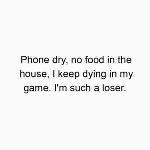 Phone dry, no food in the house, I keep dying in my game. I’m such a loser.