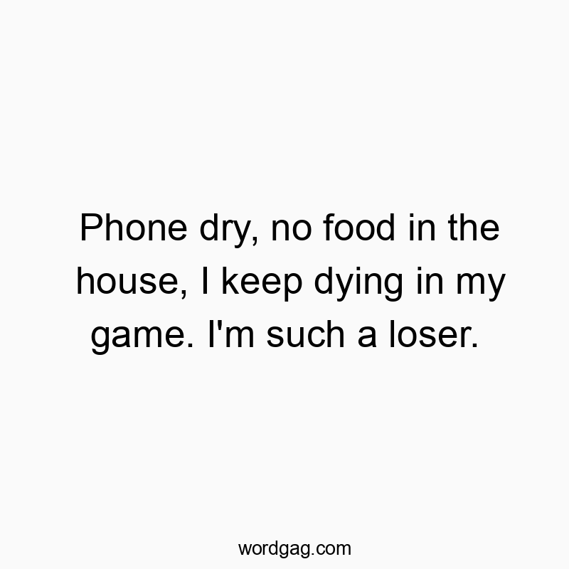Phone dry, no food in the house, I keep dying in my game. I’m such a loser.