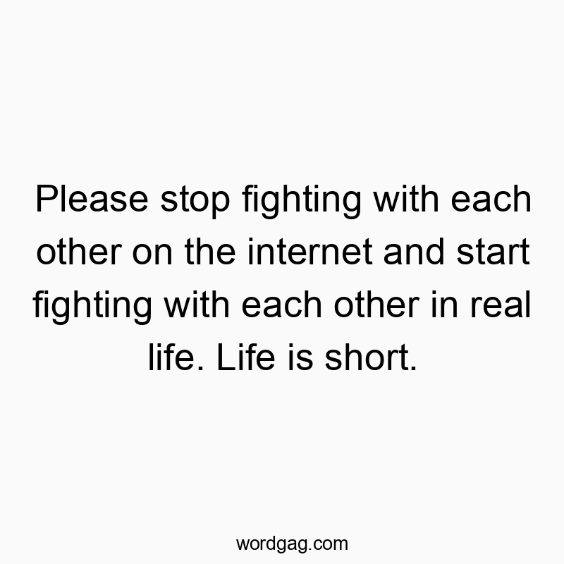 Please stop fighting with each other on the internet and start fighting with each other in real life. Life is short.