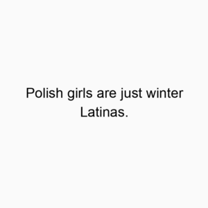 Polish girls are just winter Latinas.