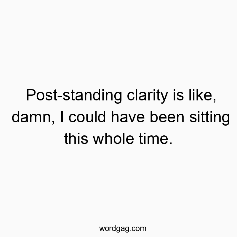 Post-standing clarity is like, damn, I could have been sitting this whole time.