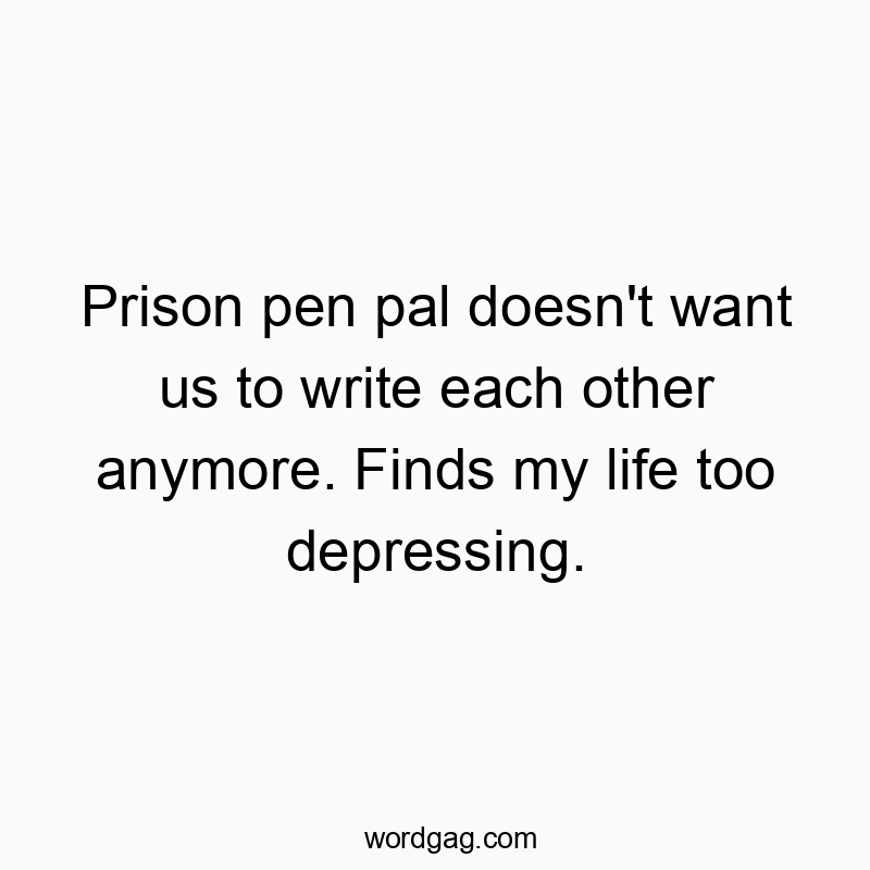 Prison pen pal doesn’t want us to write each other anymore. Finds my life too depressing.