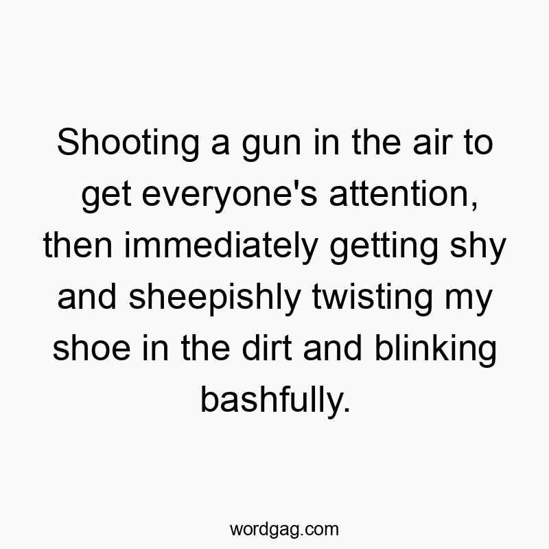 Shooting a gun in the air to get everyone’s attention, then immediately getting shy and sheepishly twisting my shoe in the dirt and blinking bashfully.